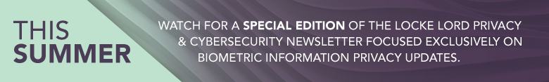 This Summer watch for a special edition of the Locke Lord Privacy & Cybersecurity Newsletter focused exclusively on Biometric Information Privacy